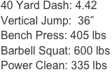 40 Yard Dash: 4.42
Vertical Jump:  36”
Bench Press: 405 lbs
Barbell Squat: 600 lbs
Power Clean: 335 lbs
