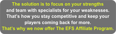 The solution is to focus on your strengths 
and team with specialists for your weaknesses. 
That’s how you stay competitive and keep your players coming back for more.
That’s why we now offer The EFS Affiliate Program.