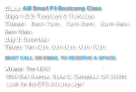 Class: AM Smart Fit Bootcamp Class
Days 1 & 2: Tuesdays & Thursdays   
Times: 6am-7am, 7am-8am, 8am-9am, 9am-10am. 
Day 3: Saturdays  
Times: 7am-8am, 8am-9am, 9am-10am. 

MUST CALL OR EMAIL TO RESERVE A SPACE.

Where: The NEW EFS Training Center
1600 Dell Avenue, Suite C, Campbell, CA 95008.
 Look for the EFS A-frame sign!