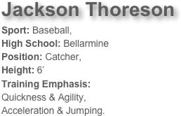 Jackson Thoreson 
Sport: Baseball, 
High School: BellarminePosition: Catcher, 
Height: 6’ Training Emphasis: 
Quickness & Agility, 
Acceleration & Jumping. 