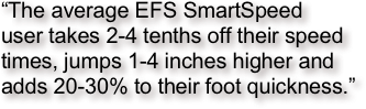 “The average EFS SmartSpeed 
user takes 2-4 tenths off their speed times, jumps 1-4 inches higher and adds 20-30% to their foot quickness.”