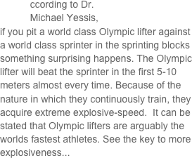 

           ccording to Dr.     
           Michael Yessis, 
if you pit a world class Olympic lifter against a world class sprinter in the sprinting blocks something surprising happens. The Olympic lifter will beat the sprinter in the first 5-10 meters almost every time. Because of the nature in which they continuously train, they acquire extreme explosive-speed.  It can be stated that Olympic lifters are arguably the worlds fastest athletes. See the key to more explosiveness...