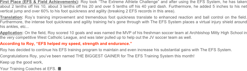 First Place (EFS & Field Achievements): Roy took “The Extreme Athlete Challenge” and after using the EFS System, he has taken about 2 tenths off his 10, about 3 tenths off his 20 and over 5 tenths off his 40 yard dash. Furthermore, he added 5 inches to his net vertical jump and over 60% to his foot quickness and agility (breaking 2 EFS records in this area).  Translation: Roy’s training improvement and tremendous foot quickness translate to enhanced reaction and ball control on the field. Furthermore, the intense foot quickness and agility training he’s gone through with The EFS System places a virtual injury shield around his ankles, etc...Application: On the field, Roy scored 10 goals and was named the MVP of his freshman soccer team at Archbishop Mitty High School in the very competitive West Catholic League, and was later pulled up to help out the JV soccer team as well.According to Roy, “EFS helped my speed, strength and endurance.” Roy has decided to continue his EFS training program to maintain and even increase his substantial gains with The EFS System.

Congratulations Roy, you’ve been named THE BIGGEST GAINER for The EFS Training System this month!   

Keep up the good work, 

Your Training Coaches at EFS.n