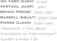 40 Yard Dash: 4.42
Vertical Jump:  36”
Bench Press: 405 lbs
Barbell Squat: 600 lbs
Power Clean: 335 lbs.
“Ranked 17th Best 
Fullback in The Nation”
(Lindy’s Pac-10)