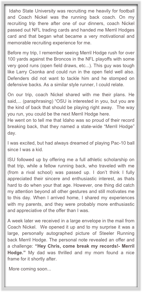  Idaho State University was recruiting me heavily for football and Coach Nickel was the running back coach. On my recruiting trip there after one of our dinners, coach Nickel passed out NFL trading cards and handed me Merril Hodges card and that began what became a very motivational and memorable recruiting experience for me.   

Before my trip, I remember seeing Merril Hodge rush for over 100 yards against the Broncos in the NFL playoffs with some very good runs (open field draws, etc...). This guy was tough like Larry Csonka and could run in the open field well also. Defenders did not want to tackle him and he stomped on defensive backs. As a similar style runner, I could relate.

On our trip, coach Nickel shared with me their plans. He said,... (paraphrasing) “OSU is interested in you, but you are the kind of back that should be playing right away.  The way you run, you could be the next Merril Hodge here. 
He went on to tell me that Idaho was so proud of their record breaking back, that they named a state-wide “Merril Hodge” day. 

I was excited, but had always dreamed of playing Pac-10 ball since I was a kid. 

ISU followed up by offering me a full athletic scholarship on that trip, while a fellow running back, who traveled with me (from a rival school) was passed up. I don’t think I fully appreciated their sincere and enthusiastic interest, as thats  hard to do when your that age. However, one thing did catch my attention beyond all other gestures and still motivates me to this day. When I arrived home, I shared my experiences with my parents, and they were probably more enthusiastic and appreciative of the offer than I was. 

A week later we received in a large envelope in the mail from Coach Nickel.  We opened it up and to my surprise it was a large, personally autographed picture of Steeler Running back Merril Hodge. The personal note revealed an offer and a challenge: “Hey Chris, come break my records!- Merril Hodge.” My dad was thrilled and my mom found a nice frame for it shortly after.

 More coming soon...



